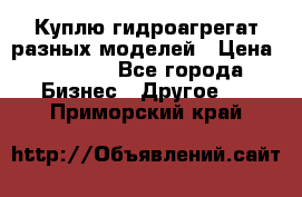 Куплю гидроагрегат разных моделей › Цена ­ 1 000 - Все города Бизнес » Другое   . Приморский край